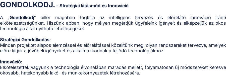 GONDOLKODJ. - Stratégiai látásmód és Innováció  A „Gondolkodj” pillér magában foglalja az intelligens tervezés és előrelátó innováció iránti elkötelezettségünket. Hiszünk abban, hogy mélyen megértjük ügyfeleink igényeit és elképzeljük az okos technológia által nyitható lehetőségeket.  Stratégiai Gondolkodás: Minden projektet alapos elemzéssel és előrelátással közelítünk meg, olyan rendszereket tervezve, amelyek előre látják a jövőbeli igényeket és alkalmazkodnak a fejlődő technológiákhoz.  Innováció: Elkötelezettek vagyunk a technológia élvonalában maradás mellett, folyamatosan új módszereket keresve okosabb, hatékonyabb lakó- és munkakörnyezetek létrehozására.